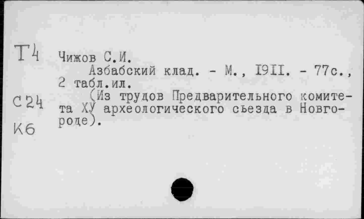 ﻿П
C2k
Кб
Чижов С.И.
Азбабский клад. - М., I9II. - 77с., 2 табл.ил.
(Из трудов Предварительного комитета ХУ археологического съезда в Новгороде).